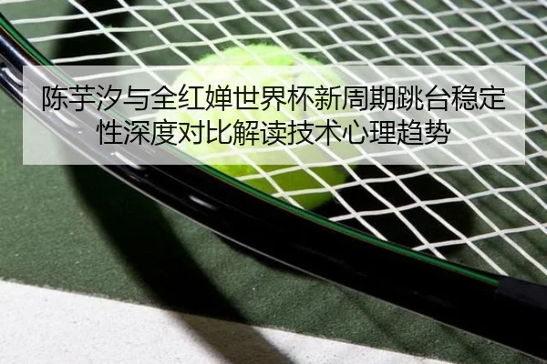 陈芋汐与全红婵世界杯新周期跳台稳定性深度对比解读技术心理趋势