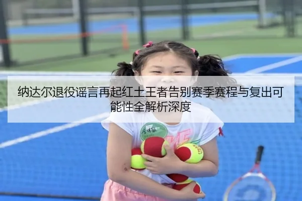 纳达尔退役谣言再起红土王者告别赛季赛程与复出可能性全解析深度